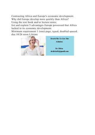 Contrasting Africa and Europe's economic development.
Why did Europe develop more quickly than Africa?
Using the text book and/or lecture notes:
list and explain 5 advantages Europe possessed that Africa
lacked in its economic development.
Minimum requirement 1 (one) page, typed, doubled spaced.
due 10/26 noon LAtime
 