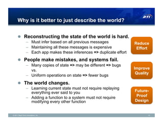 Why is it better to just describe the world?


      !  Reconstructing the state of the world is hard.
                 –  Must infer based on all previous messages             Reduce
                 –  Maintaining all these messages is expensive            Effort
                 –  Each app makes these inferences => duplicate effort
      !  People make mistakes, and systems fail.
                 –  Many copies of state => may be different => bugs
                    vs.                                                   Improve
                                                                           Quality
                 –  Uniform operations on state => fewer bugs
      !  The world changes.
                 –  Learning current state must not require replaying
                    everything ever said to you                           Future-
                 –  Adding a function to a system must not require         Proof
                    modifying every other function                        Design


© 2011 Real-Time Innovations, Inc.                                               15
 