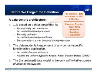 Before We Forget: the Definition                     For example, data
                                                           structures in XSD
  A data-centric architecture:                                 or IDL file.

  1.  …is based on a data model that is:                   Calendar Event =
                                                             •  Start Time
             –  Appropriately documented—
                                                              •  Duration
                i.e. understandable by humans                 •  Location
             –  Formally defined—                            •  Organizer
                i.e. understandable by machines
             –  Discoverable—i.e. can be found during execution

  2.  The data model is independent of any domain-specific
            functionality / application.
             –  i.e. made of nouns, not verbs
             –  Actions are uniform; typically: Create, Read, Update, Delete (CRUD)

  3.  The (instantiated) data model is the only authoritative source
            of state in the system.
© 2011 Real-Time Innovations, Inc.                                              16
 