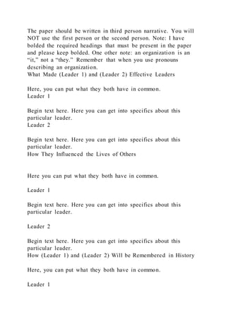 The paper should be written in third person narrative. You will
NOT use the first person or the second person. Note: I have
bolded the required headings that must be present in the paper
and please keep bolded. One other note: an organization is an
“it,” not a “they.” Remember that when you use pronouns
describing an organization.
What Made (Leader 1) and (Leader 2) Effective Leaders
Here, you can put what they both have in common.
Leader 1
Begin text here. Here you can get into specifics about this
particular leader.
Leader 2
Begin text here. Here you can get into specifics about this
particular leader.
How They Influenced the Lives of Others
Here you can put what they both have in common.
Leader 1
Begin text here. Here you can get into specifics about this
particular leader.
Leader 2
Begin text here. Here you can get into specifics about this
particular leader.
How (Leader 1) and (Leader 2) Will be Remembered in History
Here, you can put what they both have in common.
Leader 1
 