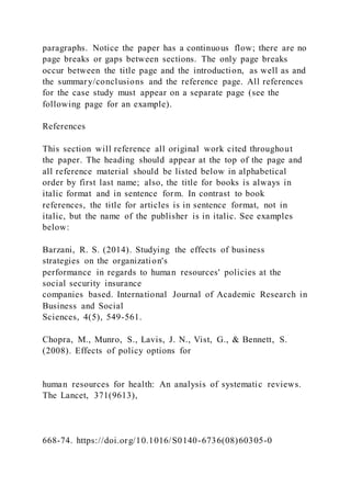 paragraphs. Notice the paper has a continuous flow; there are no
page breaks or gaps between sections. The only page breaks
occur between the title page and the introduction, as well as and
the summary/conclusions and the reference page. All references
for the case study must appear on a separate page (see the
following page for an example).
References
This section will reference all original work cited throughout
the paper. The heading should appear at the top of the page and
all reference material should be listed below in alphabetical
order by first last name; also, the title for books is always in
italic format and in sentence form. In contrast to book
references, the title for articles is in sentence format, not in
italic, but the name of the publisher is in italic. See examples
below:
Barzani, R. S. (2014). Studying the effects of business
strategies on the organization's
performance in regards to human resources' policies at the
social security insurance
companies based. International Journal of Academic Research in
Business and Social
Sciences, 4(5), 549-561.
Chopra, M., Munro, S., Lavis, J. N., Vist, G., & Bennett, S.
(2008). Effects of policy options for
human resources for health: An analysis of systematic reviews.
The Lancet, 371(9613),
668-74. https://doi.org/10.1016/S0140-6736(08)60305-0
 