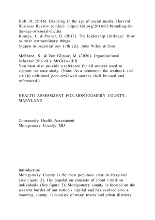 Holt, D. (2016). Branding in the age of social media. Harvard
Business Review (online). https://hbr.org/2016/03/branding-in-
the-age-of-social-media
Kouzes, J., & Posner, B. (2017). The leadership challenge: How
to make extraordinary things
happen in organizations (7th ed.). John Wiley & Sons.
McShane, S., & Von Glinow, M. (2020). Organizational
behavior (9th ed.). McGraw-Hill
You must also provide a reference for all sources used to
support the case study. (Note: As a minimum, the textbook and
six (6) additional peer-reviewed sources shall be used and
referenced.)
HEALTH ASSESSMENT FOR MONTGOMERY COUNTY,
MARYLAND
Community Health Assessment
Montgomery County, MD
Introduction
Montgomery County is the most populous state in Maryland
(see Figure 2). The population consists of about 1 million
individuals (See figure 2). Montgomery county is located on the
western border of our nation's capital and has evolved into a
booming county. It consists of many towns and urban districts.
 