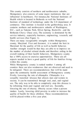 This county consists of northern and northwestern suburbs.
Montgomery also consists of some major institutions that are
influential in healthcare. For instance,the National Institutes of
Health which is located in Bethesda as well the National
Institute of standard of technology under the U.S department of
commerce. This institute is located in the gaithersburg area. It
contains northern and northwestern suburbs of Washington,
D.C., such as Takoma Park, Silver Spring, Rockville , and the
Bethesda–Chevy Chase area, The economy is dominated by the
service industry, especially business, engineering, research, and
health services (See Figure 1).
There are many recognizable strengths within Montgomery
county, Maryland. First and foremost, it is ranked the best in
Maryland for the quality of life as well as health behavior.
Another strength would be that they are able to to improve on
the number of alcohol related deaths and therefore aiding in the
overall ranking of their health behaviors. Montgomery county
has a 100% access to exercise opportunities. These are all
aspects needed to have a good quality of life for families living
within this county.
While Montgomery county is ranked number 1 among all
counties there are also weaknesses that are observed and need to
be mitigated. There are recommendations that will be made
upon the community health assessment of Montgomery county.
Firstly, Lowering the rate of chlamydia. Chlamydia is a
sexuatlly transitted disease that afeects men and women in
society. It can be transmitted through oral, anal, and vaginal
sex. The only way to be able to completely stop this disease is
by refraining from anal vaginal and oral sex. Secondly,
lowering the rate of obesity. Obesity occurs when a person
intakes Lastly, lowering child poverty in order to increase the
quality of health for those children. These recommendations
will be placed within a five year plan.
 