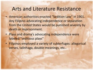 Arts and Literature ResistanceAmerican authorities enacted “Sedition Law” in 1901. Any Filipino advocating independence or separation from the United States would be punished severely by death or imprisonment. Plays and drama’s advocating independence were labeled “seditious plays” Filipinos employed a variety of subterfuges: allegorical verses, talinhaga, double-meanings, etc..