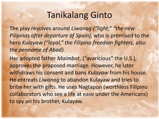 TanikalangGintoThe play revolves around Liwanag (“light,” “the new Pilipinas after departure of Spain), who is promised to the hero Kulayaw (“loyal,” the Filipino freedom fighters, also the penname of Abad).Her adopted father Maimbot, (“avaricious” the U.S.), approves the proposed marriage. However, he later withdraws his consent and bans Kulayaw from his house. He entreats Liwanagto abandon Kulayaw and tries to bribe her with gifts. He uses Nagtapon (worthless Filipino collaborators who see a life at ease under the Americans) to spy on his brother, Kulayaw.   
