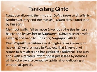 TanikalangGintoNagtapon disowns their mother Dalita(poor and suffering Mother Country and the masses). Dalita dies abandoned by her sons. Maimbot’s gifts fail to move Liwanagso he ties her to a balete and leaves her to Nagtapon. Kulayawsearches for Liwanag and once he finds her, Nagtaponkills her. Diwa(“spirit” persistence in struggle) takes Liwanagto heaven. Diwapromises to Kulayawthat Liwanagwill return to him after she has circled the universe. The play ends with a tableau: Nagtaponis possessed by demons while Kulayaw is crowned by spirits after delivering an emotional speech. 