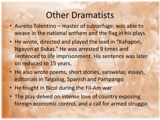Other Dramatists Aurelio Tolentino – master of subterfuge; was able to weave in the national anthem and the flag in his plays. He wrote, directed and played the lead in “Kahapon, Ngayon at Bukas.” He was arrested 9 times and sentenced to life imprisonment. His sentence was later on reduced to 15 years. He also wrote poems, short stories, sarswelas, essays, editorials in Talgalog, Spanish and PampangoHe fought in Bicol during the Fil-Am warThe play delved on intense love of country exposing foreign economic control, and a call for armed struggle. 