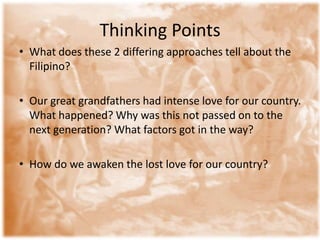 Thinking PointsWhat does these 2 differing approaches tell about the Filipino? Our great grandfathers had intense love for our country. What happened? Why was this not passed on to the next generation? What factors got in the way? How do we awaken the lost love for our country? 