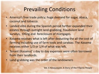 Prevailing ConditionsAmerica’s free trade policy; huge demand for sugar, abaca, coconut and tobacco. Landed elite during the Spanish period further expanded their estates through outright land-grabbing, fraudulent land surveys,  titling and  foreclosure of mortgages.Kasamareceives what is left after deducting the all the cost of farming including use of farm tools and carabao. The Kasamareceives either 1/3 or 1/4 of what was left. Tenant (Kasama)’ s day to day expenses were often borrowed from their landlords. Land-grabbing was the order of the landownersVol. 6 Kasaysayan. A Story of the Filipino People