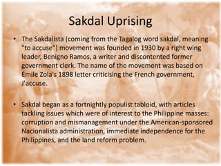 Sakdal Uprising The Sakdalista (coming from the Tagalog word sakdal, meaning "to accuse") movement was founded in 1930 by a right wing leader, Benigno Ramos, a writer and discontented former government clerk. The name of the movement was based on Émile Zola's 1898 letter criticising the French government, J'accuse.Sakdal began as a fortnightly populist tabloid, with articles tackling issues which were of interest to the Philippine masses: corruption and mismanagement under the American-sponsored Nacionalista administration, immediate independence for the Philippines, and the land reform problem.