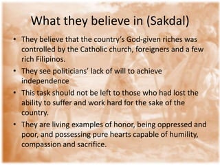 What they believe in (Sakdal)They believe that the country’s God-given riches was controlled by the Catholic church, foreigners and a few rich Filipinos. They see politicians’ lack of will to achieve independenceThis task should not be left to those who had lost the ability to suffer and work hard for the sake of the country. They are living examples of honor, being oppressed and poor, and possessing pure hearts capable of humility, compassion and sacrifice. 