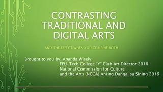 CONTRASTING
TRADITIONAL AND
DIGITAL ARTS
AND THE EFFECT WHEN YOU COMBINE BOTH
Brought to you by: Ananda Wisely
FEU-Tech College “Y” Club Art Director 2016
National Commission for Culture
and the Arts (NCCA) Ani ng Dangal sa Sining 2016
 