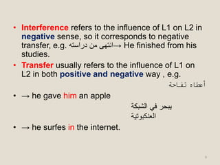 • Interference refers to the influence of L1 on L2 in
negative sense, so it corresponds to negative
transfer, e.g. ‫دراسته‬ ‫من‬ ‫→انتهى‬ He finished from his
studies.
• Transfer usually refers to the influence of L1 on
L2 in both positive and negative way , e.g.
‫تفاحة‬ ‫أعطاه‬
• → he gave him an apple
‫الشبكة‬ ‫في‬ ‫يبحر‬
‫العنكبوتية‬
• → he surfes in the internet.
9
 