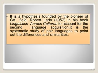 • It is a hypothesis founded by the pioneer of
CA field, Robert Lado (1957) in his book
Linguistics Across Cultures to account for the
second language acquisition.It is the
systematic study of pair languages to point
out the differences and similarities.
6
 