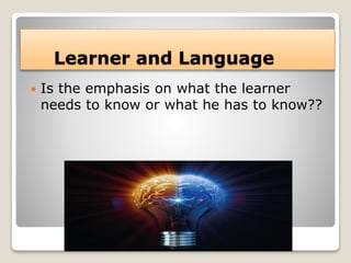 Learner and Language
 Is the emphasis on what the learner
needs to know or what he has to know??
 
