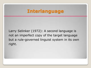 Interlanguage



Larry Selinker (1972): A second language is
not an imperfect copy of the target language
but a rule-governed linguist system in its own
right.
 