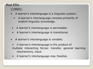 Rod Ellis
  (1990):
  •           A learner’s interlanguage is a linguistic system.
          •     A learner’s interlanguage consists primarily of
                implicit linguistic knowledge.

   •          A learner’s interlanguage is permeable.
      •        A learner’s interlanguage is transitional.

  •           A learner’s interlanguage is variable.

      • A learner’s interlanguage is the product of
      multiple interacting forces: transfer, general learning
         mechanisms, input.
      •        A learner’s interlanguage may fossilize.
 