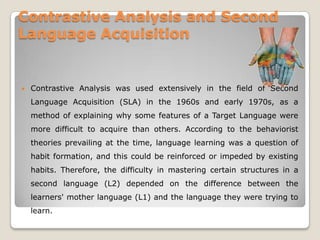 Contrastive Analysis and Second
Language Acquisition


   Contrastive Analysis was used extensively in the field of Second
    Language Acquisition (SLA) in the 1960s and early 1970s, as a
    method of explaining why some features of a Target Language were
    more difficult to acquire than others. According to the behaviorist
    theories prevailing at the time, language learning was a question of
    habit formation, and this could be reinforced or impeded by existing
    habits. Therefore, the difficulty in mastering certain structures in a
    second language (L2) depended on the difference between the
    learners' mother language (L1) and the language they were trying to
    learn.
 