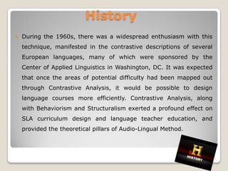 History
   During the 1960s, there was a widespread enthusiasm with this
    technique, manifested in the contrastive descriptions of several
    European languages, many of which were sponsored by the
    Center of Applied Linguistics in Washington, DC. It was expected
    that once the areas of potential difficulty had been mapped out
    through Contrastive Analysis, it would be possible to design
    language courses more efficiently. Contrastive Analysis, along
    with Behaviorism and Structuralism exerted a profound effect on
    SLA curriculum design and language teacher education, and
    provided the theoretical pillars of Audio-Lingual Method.
 