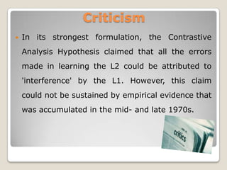 Criticism
   In its strongest formulation, the Contrastive
    Analysis Hypothesis claimed that all the errors
    made in learning the L2 could be attributed to
    'interference' by the L1. However, this claim
    could not be sustained by empirical evidence that
    was accumulated in the mid- and late 1970s.
 