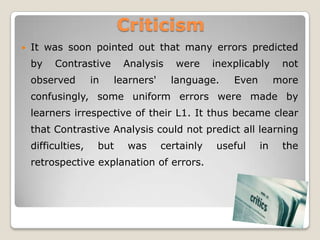 Criticism
   It was soon pointed out that many errors predicted
    by   Contrastive       Analysis     were     inexplicably     not
    observed        in   learners'     language.     Even        more
    confusingly, some uniform errors were made by
    learners irrespective of their L1. It thus became clear
    that Contrastive Analysis could not predict all learning
    difficulties,    but    was      certainly   useful     in    the
    retrospective explanation of errors.
 