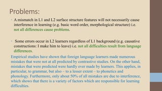 Problems:
• A mismatch in L1 and L2 surface structure features will not necessarily cause
interference in learning (e.g. basic word order, morphological structure) i.e.
not all differences cause problems.
• Some errors occur in L2 learners regardless of L1 background (e.g. causative
constructions: I make him to leave) i.e. not all difficulties result from language
differences.
Empirical studies have shown that foreign language learners made numerous
mistakes that were not at all predicted by contrastive studies. On the other hand,
mistakes that were predicted were hardly ever made by learners. This applies, in
particular, to grammar, but also – to a lesser extent – to phonetics and
phonology. Furthermore, only about 50% of all mistakes are due to interference,
which shows that there is a variety of factors which are responsible for learning
difficulties.

 