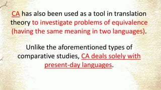 CA has also been used as a tool in translation
theory to investigate problems of equivalence
(having the same meaning in two languages).
Unlike the aforementioned types of
comparative studies, CA deals solely with
present-day languages.
 