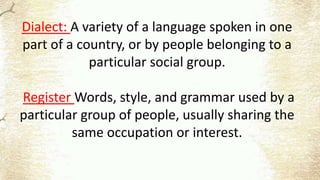 Dialect: A variety of a language spoken in one
part of a country, or by people belonging to a
particular social group.
Register Words, style, and grammar used by a
particular group of people, usually sharing the
same occupation or interest.
 