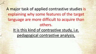 A major task of applied contrastive studies is
explaining why some features of the target
language are more difficult to acquire than
others.
It is this kind of contrastive study, i.e.
pedagogical contrastive analysis,
 