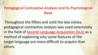 Pedagogical Contrastive Analysis and Its Psychological
Basis
Throughout the fifties and until the late sixties,
pedagogical contrastive analysis was used extensively
in the field of Second Language Acquisition (SLA) as a
method of explaining why some features of the
target language are more difficult to acquire than
others
 