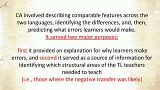 CA involved describing comparable features across the
two languages, identifying the differences, and, then,
predicting what errors learners would make.
It served two major purposes:
first it provided an explanation for why learners make
errors, and second it served as a source of information for
identifying which structural areas of the TL teachers
needed to teach
(i.e., those where the negative transfer was likely)
 