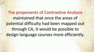 The proponents of Contrastive Analysis
maintained that once the areas of
potential difficulty had been mapped out
through CA, it would be possible to
design language courses more efficiently.
 