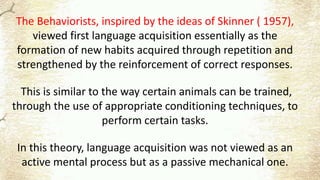The Behaviorists, inspired by the ideas of Skinner ( 1957),
viewed first language acquisition essentially as the
formation of new habits acquired through repetition and
strengthened by the reinforcement of correct responses.
This is similar to the way certain animals can be trained,
through the use of appropriate conditioning techniques, to
perform certain tasks.
In this theory, language acquisition was not viewed as an
active mental process but as a passive mechanical one.
 