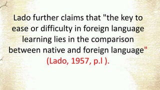 Lado further claims that "the key to
ease or difficulty in foreign language
learning lies in the comparison
between native and foreign language"
(Lado, 1957, p.l ).
 