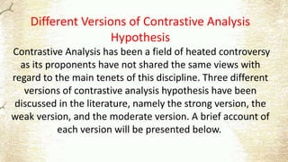 Different Versions of Contrastive Analysis
Hypothesis
Contrastive Analysis has been a field of heated controversy
as its proponents have not shared the same views with
regard to the main tenets of this discipline. Three different
versions of contrastive analysis hypothesis have been
discussed in the literature, namely the strong version, the
weak version, and the moderate version. A brief account of
each version will be presented below.
 