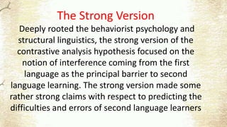 The Strong Version
Deeply rooted the behaviorist psychology and
structural linguistics, the strong version of the
contrastive analysis hypothesis focused on the
notion of interference coming from the first
language as the principal barrier to second
language learning. The strong version made some
rather strong claims with respect to predicting the
difficulties and errors of second language learners
 