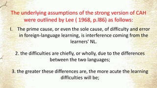 The underlying assumptions of the strong version of CAH
were outlined by Lee ( 1968, p.l86) as follows:
I. The prime cause, or even the sole cause, of difficulty and error
in foreign-language learning, is interference coming from the
learners' NL.
2. the difficulties are chiefly, or wholly, due to the differences
between the two languages;
3. the greater these differences are, the more acute the learning
difficulties will be;
 