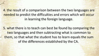 4. the result of a comparison between the two languages are
needed to predict the difficulties and errors which will occur
in learning the foreign language.
5. what there is to teach can best be found by comparing the
two languages and then subtracting what is common to
them, so that what the student has to learn equals the sum
of the differences established by the CA.
 