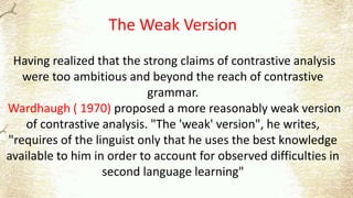 The Weak Version
Having realized that the strong claims of contrastive analysis
were too ambitious and beyond the reach of contrastive
grammar.
Wardhaugh ( 1970) proposed a more reasonably weak version
of contrastive analysis. "The 'weak' version", he writes,
"requires of the linguist only that he uses the best knowledge
available to him in order to account for observed difficulties in
second language learning"
 