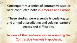 Consequently, a series of contrastive studies
were conducted both in America and Europe.
These studies were essentially pedagogical
and aimed at predicting and solving learners'
errors and difficulties.
In view of the controversies surrounding the
Contrastive Analysis Hypothesis.
 