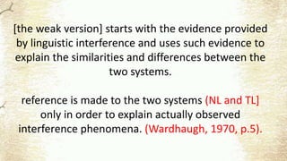 [the weak version] starts with the evidence provided
by linguistic interference and uses such evidence to
explain the similarities and differences between the
two systems.
reference is made to the two systems (NL and TL]
only in order to explain actually observed
interference phenomena. (Wardhaugh, 1970, p.5).
 