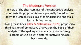 The Moderate Version
In view of the shortcomings of the contrastive analysis
hypothesis, its proponents were gradually forced to tone
down the unrealistic claims of their discipline and make
less ambitious ones.
Along these lines, Oller & Ziahosseiny ( 1970) proposed a
third version of Contrastive analysis on the basis of their
analysis of the spelling errors made by some foreign
learners of English with different native language
backgrounds.
 