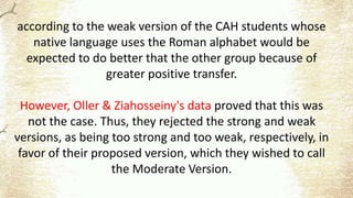 according to the weak version of the CAH students whose
native language uses the Roman alphabet would be
expected to do better that the other group because of
greater positive transfer.
However, Oller & Ziahosseiny's data proved that this was
not the case. Thus, they rejected the strong and weak
versions, as being too strong and too weak, respectively, in
favor of their proposed version, which they wished to call
the Moderate Version.
 