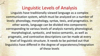 Linguistic Levels of Analysis
Linguists have traditionally viewed language as a complex
communication system, which must be analyzed on a number of
levels: phonology, morphology, syntax, texis, and pragmatics. In
other words, language can be divided into components
corresponding to various levels of analysis narnely phonological,
morphological, syntactic, and texico-semantic, as well as
pragmatic, and contrastive descriptions can be made at every
level of linguistic structure. It needs to be pointed out that
linguistics have differed in the degree of separateness/integration
of these levels
 