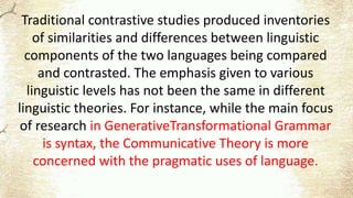 Traditional contrastive studies produced inventories
of similarities and differences between linguistic
components of the two languages being compared
and contrasted. The emphasis given to various
linguistic levels has not been the same in different
linguistic theories. For instance, while the main focus
of research in GenerativeTransformational Grammar
is syntax, the Communicative Theory is more
concerned with the pragmatic uses of language.
 
