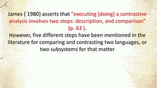 James ( 1980) asserts that "executing [doing] a contrastive
analysis involves two steps: description, and comparison"
(p. 63 ).
However, five different steps have been mentioned in the
literature for comparing and contrasting two languages, or
two subsystems for that matter
 