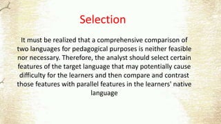 Selection
It must be realized that a comprehensive comparison of
two languages for pedagogical purposes is neither feasible
nor necessary. Therefore, the analyst should select certain
features of the target language that may potentially cause
difficulty for the learners and then compare and contrast
those features with parallel features in the learners' native
language
 