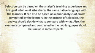 Selection can be based on the analyst's teaching experience and
bilingual intuition if s/he shares the same native language with
the learners. It can also be based on a prior analysis of errors
committed by the learners. In the process of selection, the
analyst should decide what to compare with what. Also, the
elements compared and contrasted in the two languages should
be similar in some respects.
 