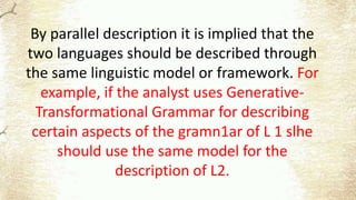 By parallel description it is implied that the
two languages should be described through
the same linguistic model or framework. For
example, if the analyst uses Generative-
Transformational Grammar for describing
certain aspects of the gramn1ar of L 1 slhe
should use the same model for the
description of L2.
 