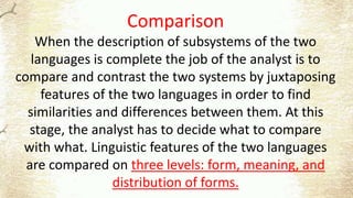 Comparison
When the description of subsystems of the two
languages is complete the job of the analyst is to
compare and contrast the two systems by juxtaposing
features of the two languages in order to find
similarities and differences between them. At this
stage, the analyst has to decide what to compare
with what. Linguistic features of the two languages
are compared on three levels: form, meaning, and
distribution of forms.
 